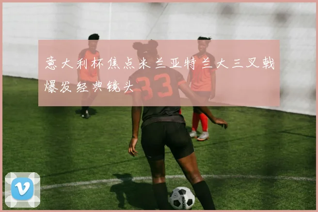 意大利杯焦点米兰亚特兰大三叉戟爆发经典镜头