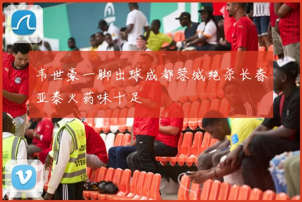 韦世豪一脚出球成都蓉城绝杀长春亚泰火药味十足