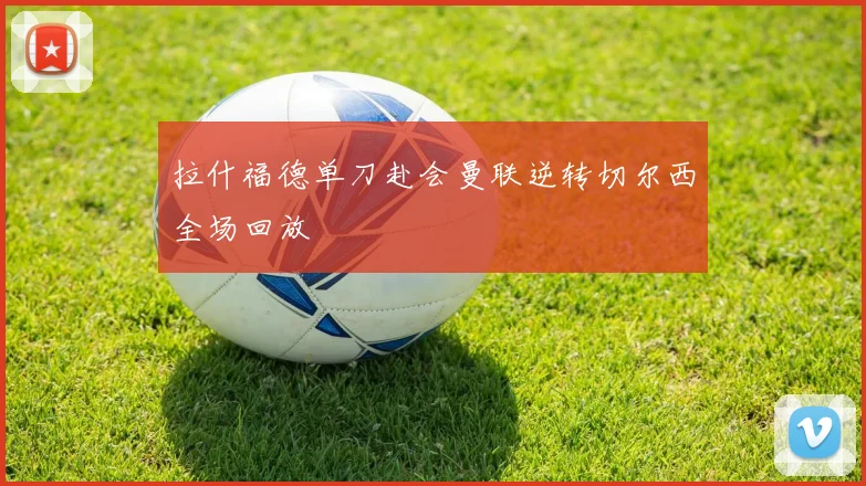 拉什福德单刀赴会曼联逆转切尔西全场回放