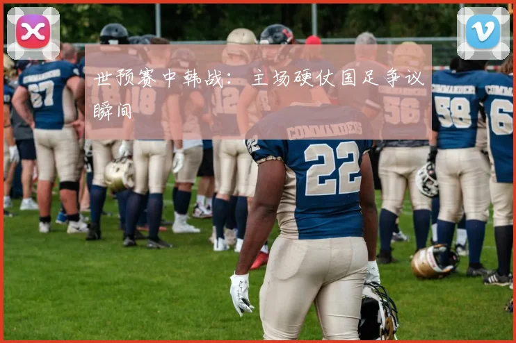 世预赛中韩战：主场硬仗国足争议瞬间