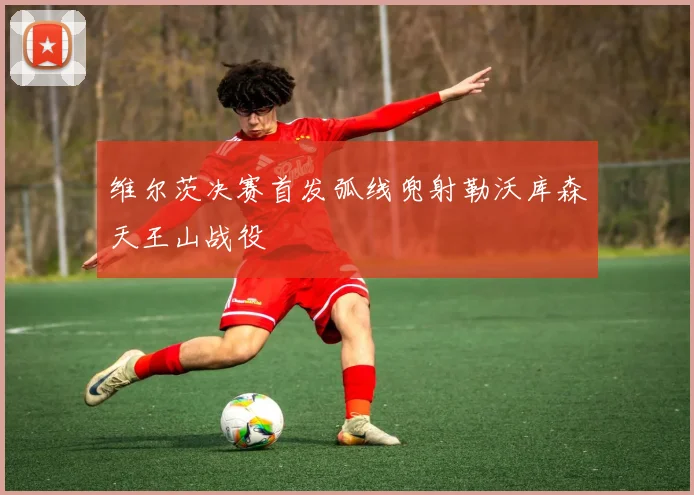 维尔茨决赛首发弧线兜射勒沃库森天王山战役
