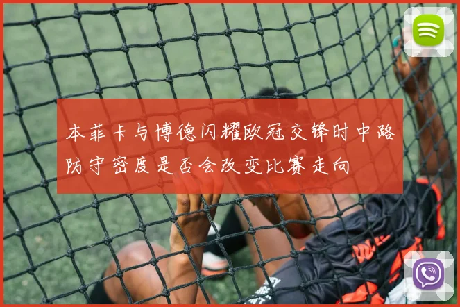 本菲卡与博德闪耀欧冠交锋时中路防守密度是否会改变比赛走向