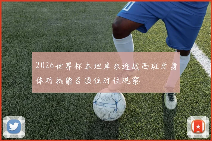 2026世界杯本坦库尔迎战西班牙身体对抗能否顶住对位观察
