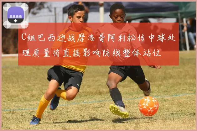 C组巴西迎战摩洛哥阿利松传中球处理质量将直接影响防线整体站位