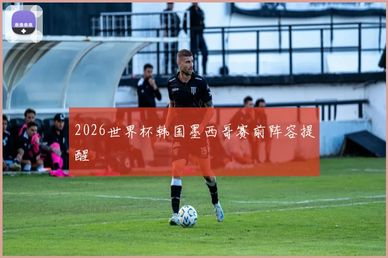 2026世界杯韩国墨西哥赛前阵容提醒