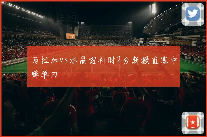 马拉加vs水晶宫补时2分新援直塞中锋单刀