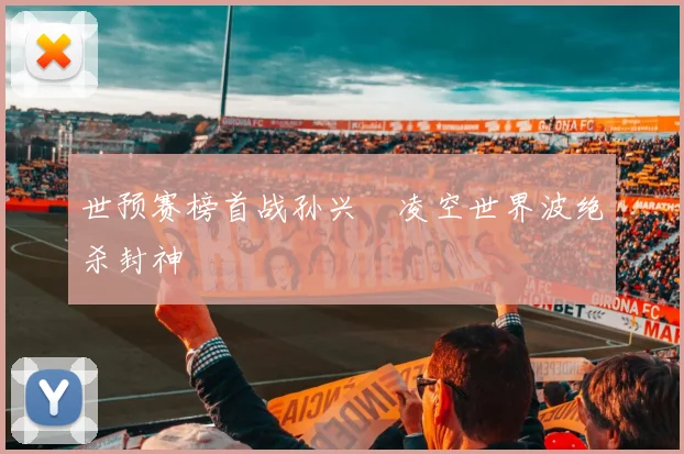世预赛榜首战孙兴慜凌空世界波绝杀封神