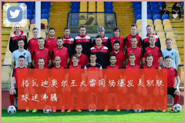 格瓦迪奥尔王大雷同场爆发美职联球迷沸腾