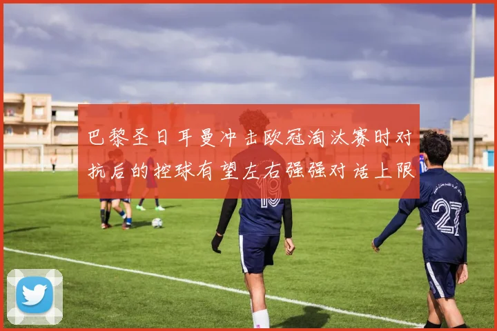 巴黎圣日耳曼冲击欧冠淘汰赛时对抗后的控球有望左右强强对话上限