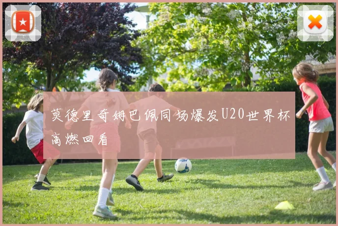莫德里奇姆巴佩同场爆发U20世界杯高燃回看