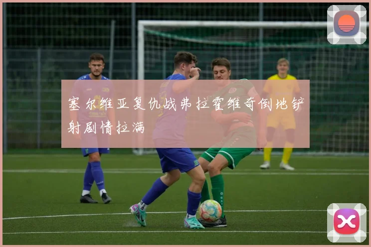 塞尔维亚复仇战弗拉霍维奇倒地铲射剧情拉满