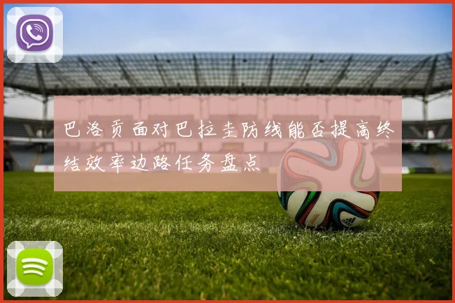 巴洛贡面对巴拉圭防线能否提高终结效率边路任务盘点