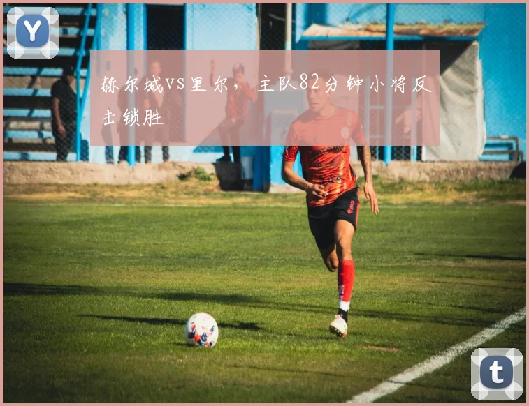 赫尔城vs里尔,主队82分钟小将反击锁胜
