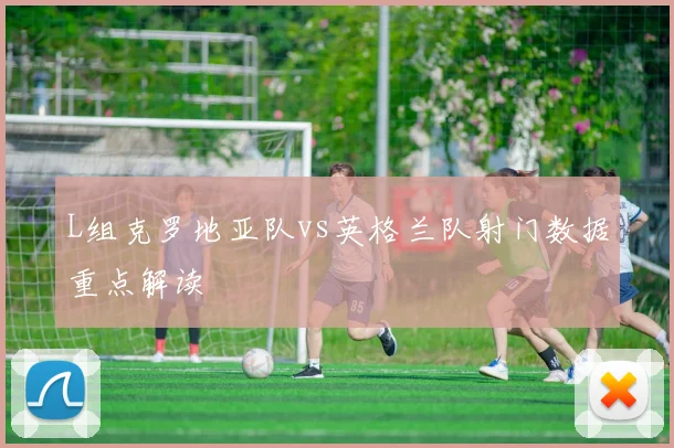 L组克罗地亚队vs英格兰队射门数据重点解读