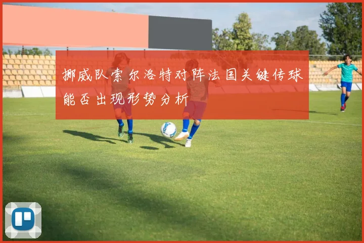 挪威队索尔洛特对阵法国关键传球能否出现形势分析