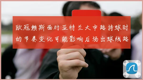 欧冠赖斯面对亚特兰大中路持球时的节奏变化可能影响后场出球线路