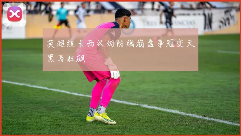 英超纽卡西汉姆防线崩盘争冠变天黑马狂飙