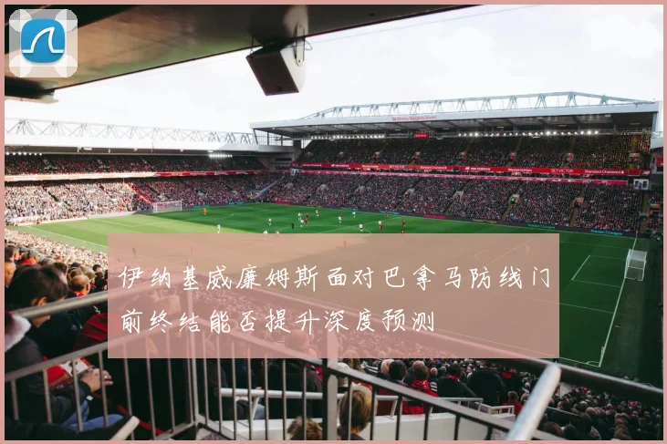 伊纳基威廉姆斯面对巴拿马防线门前终结能否提升深度预测