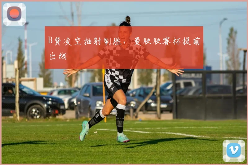 B费凌空抽射制胜，曼联联赛杯提前出线
