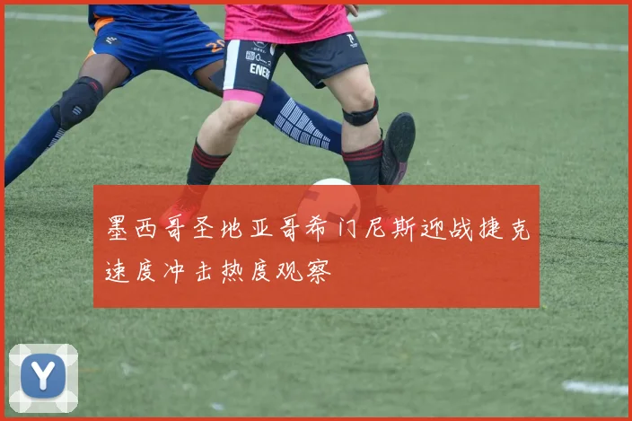墨西哥圣地亚哥希门尼斯迎战捷克速度冲击热度观察