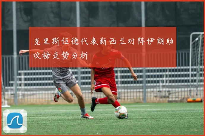克里斯伍德代表新西兰对阵伊朗助攻榜走势分析