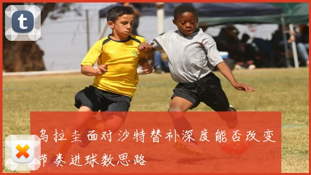 乌拉圭面对沙特替补深度能否改变节奏进球数思路
