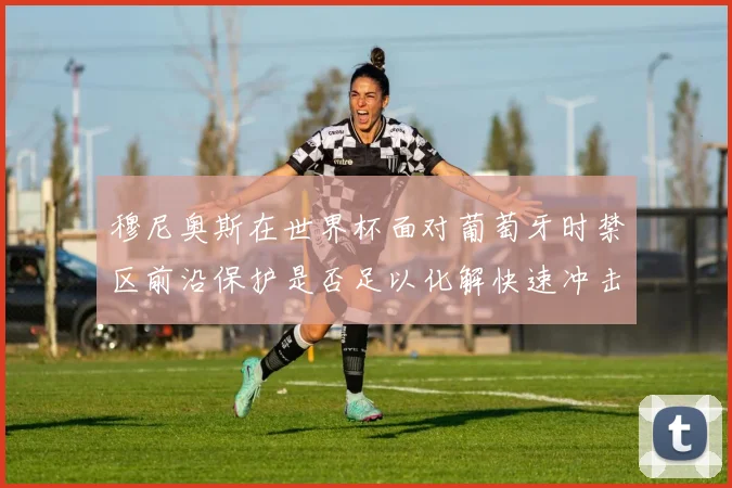 穆尼奥斯在世界杯面对葡萄牙时禁区前沿保护是否足以化解快速冲击