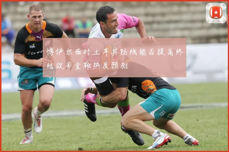 博伊尔面对土耳其防线能否提高终结效率金靴热度预测