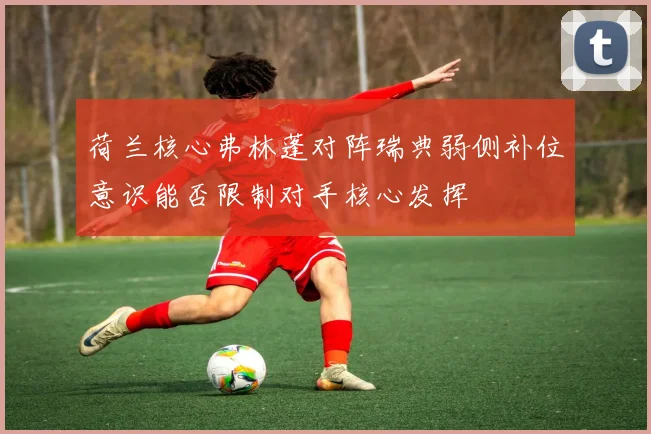 荷兰核心弗林蓬对阵瑞典弱侧补位意识能否限制对手核心发挥