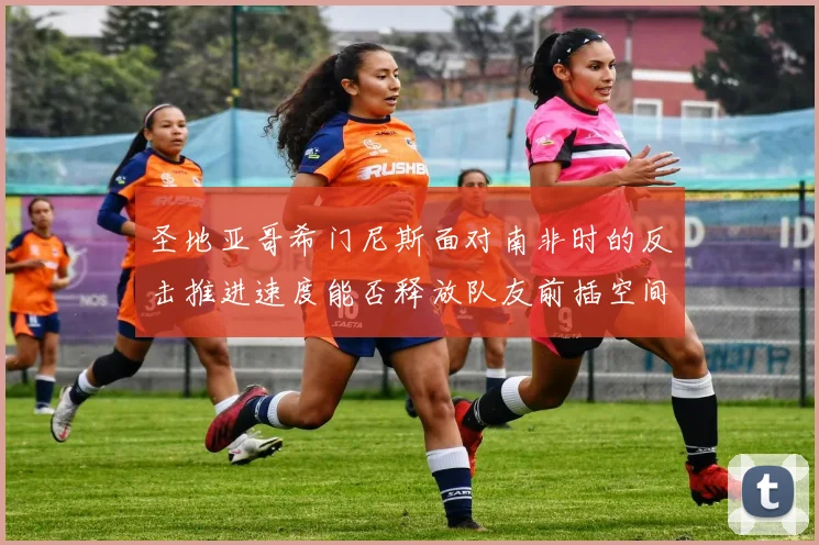 圣地亚哥希门尼斯面对南非时的反击推进速度能否释放队友前插空间