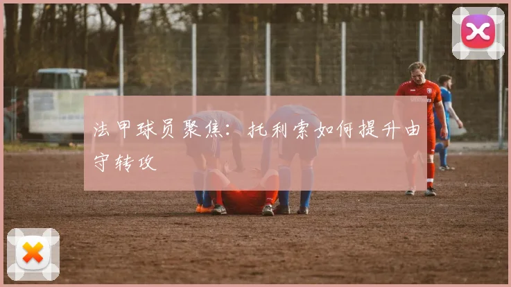 法甲球员聚焦：托利索如何提升由守转攻