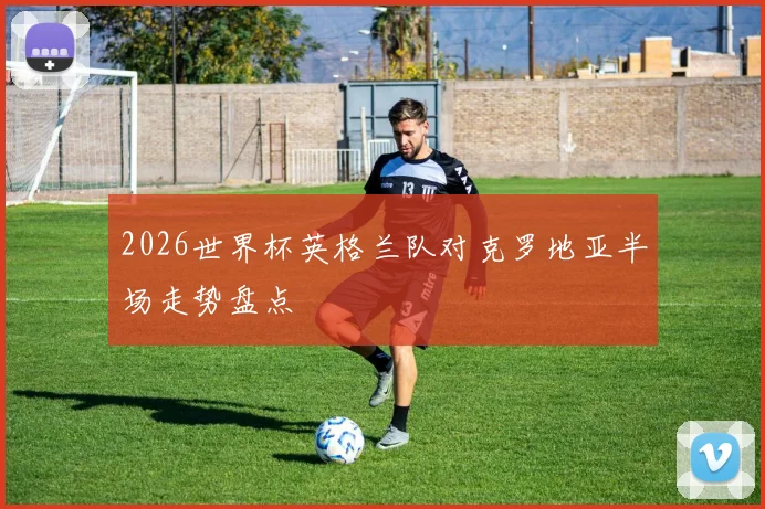2026世界杯英格兰队对克罗地亚半场走势盘点