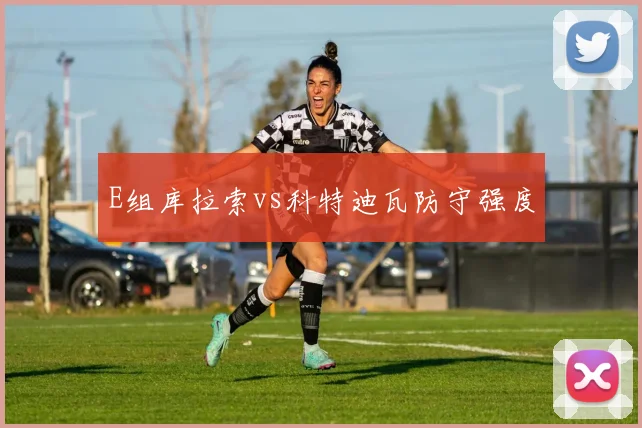E组库拉索vs科特迪瓦防守强度