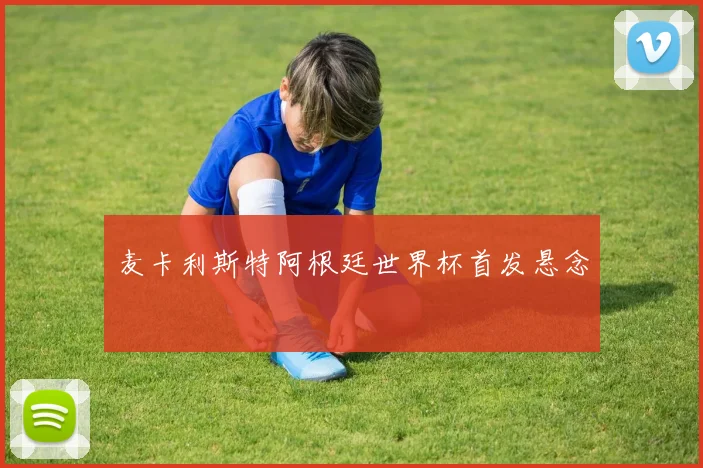 麦卡利斯特阿根廷世界杯首发悬念