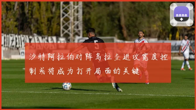 沙特阿拉伯对阵乌拉圭进攻宽度控制或将成为打开局面的关键