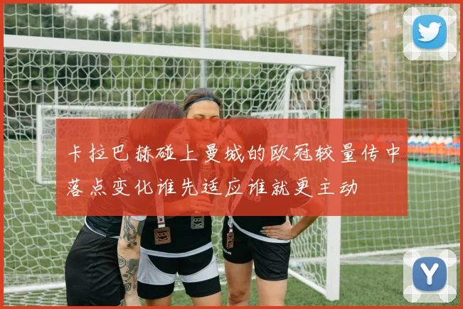 卡拉巴赫碰上曼城的欧冠较量传中落点变化谁先适应谁就更主动