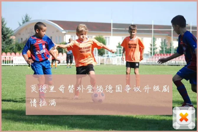 莫德里奇替补登场德国争议升级剧情拉满