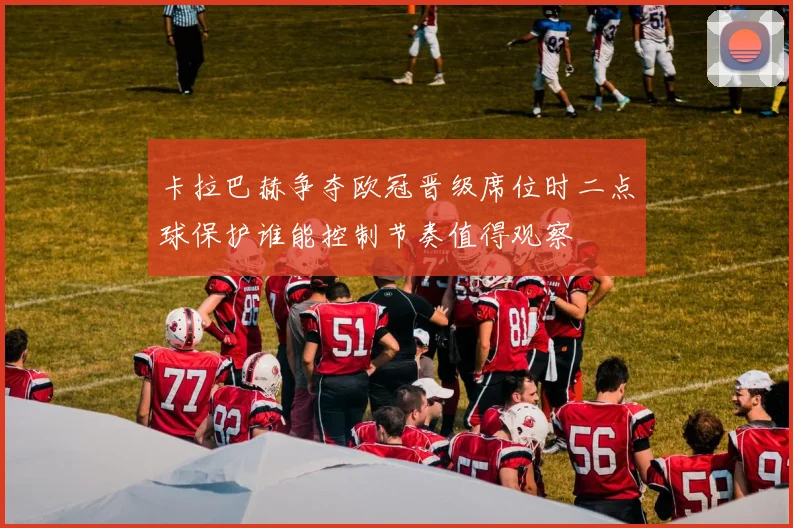 卡拉巴赫争夺欧冠晋级席位时二点球保护谁能控制节奏值得观察