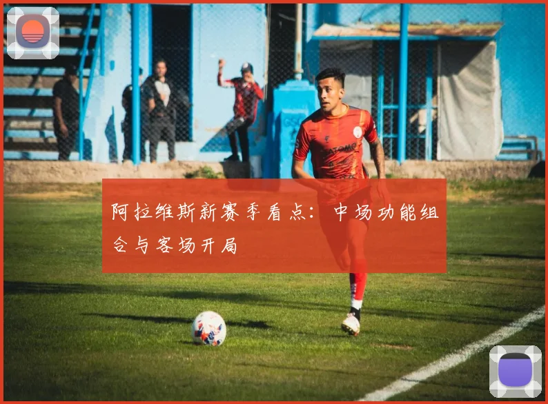 阿拉维斯新赛季看点：中场功能组合与客场开局