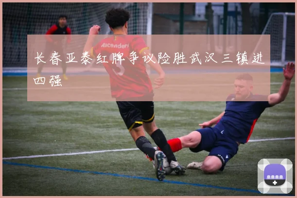长春亚泰红牌争议险胜武汉三镇进四强