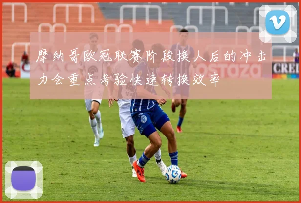 摩纳哥欧冠联赛阶段换人后的冲击力会重点考验快速转换效率